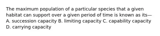 The maximum population of a particular species that a given habitat can support over a given period of time is known as its— A. succession capacity B. limiting capacity C. capability capacity D. carrying capacity