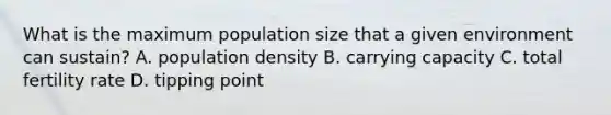 What is the maximum population size that a given environment can sustain? A. population density B. carrying capacity C. total fertility rate D. tipping point