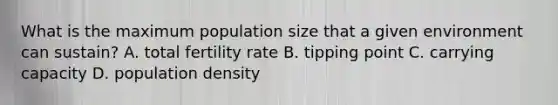 What is the maximum population size that a given environment can sustain? A. total fertility rate B. tipping point C. carrying capacity D. population density