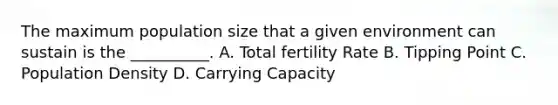 The maximum population size that a given environment can sustain is the __________. A. Total fertility Rate B. Tipping Point C. Population Density D. Carrying Capacity