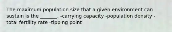 The maximum population size that a given environment can sustain is the _______. -carrying capacity -population density -total fertility rate -tipping point