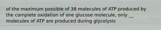 of the maximum possible of 38 molecules of ATP produced by the complete oxidation of one glucose molecule, only __ molecules of ATP are produced during glycolysis