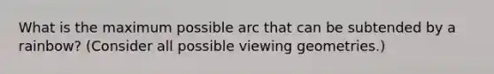 What is the maximum possible arc that can be subtended by a rainbow? (Consider all possible viewing geometries.)