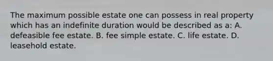 The maximum possible estate one can possess in real property which has an indefinite duration would be described as a: A. defeasible fee estate. B. fee simple estate. C. life estate. D. leasehold estate.