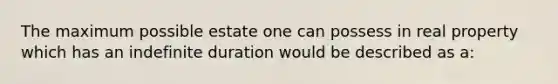 The maximum possible estate one can possess in real property which has an indefinite duration would be described as a: