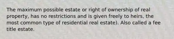 The maximum possible estate or right of ownership of real property, has no restrictions and is given freely to heirs, the most common type of residential real estate). Also called a fee title estate.