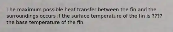 The maximum possible heat transfer between the fin and the surroundings occurs if the surface temperature of the fin is ???? the base temperature of the fin.