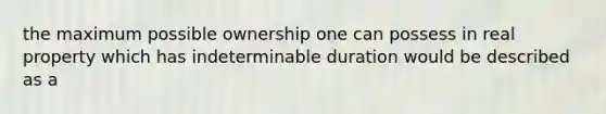 the maximum possible ownership one can possess in real property which has indeterminable duration would be described as a