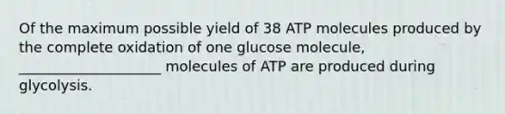 Of the maximum possible yield of 38 ATP molecules produced by the complete oxidation of one glucose molecule, ____________________ molecules of ATP are produced during glycolysis.