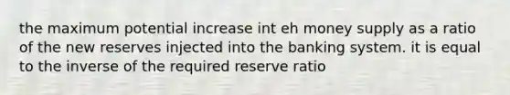 the maximum potential increase int eh money supply as a ratio of the new reserves injected into the banking system. it is equal to the inverse of the required reserve ratio