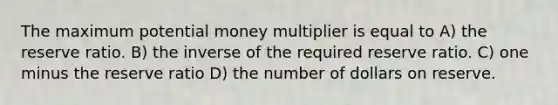 The maximum potential money multiplier is equal to A) the reserve ratio. B) the inverse of the required reserve ratio. C) one minus the reserve ratio D) the number of dollars on reserve.