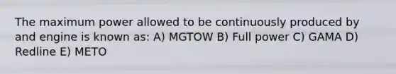 The maximum power allowed to be continuously produced by and engine is known as: A) MGTOW B) Full power C) GAMA D) Redline E) METO