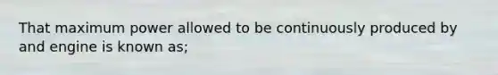 That maximum power allowed to be continuously produced by and engine is known as;