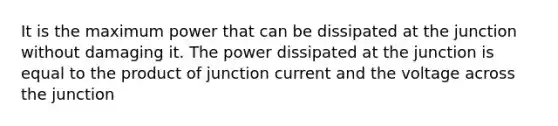 It is the maximum power that can be dissipated at the junction without damaging it. The power dissipated at the junction is equal to the product of junction current and the voltage across the junction