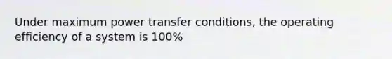 Under maximum power transfer conditions, the operating efficiency of a system is 100%