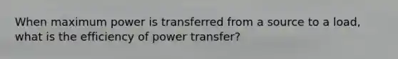 When maximum power is transferred from a source to a load, what is the efficiency of power transfer?