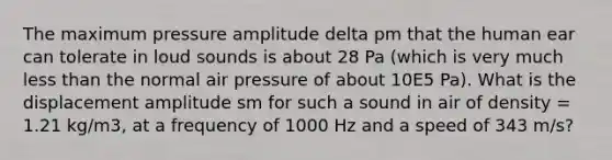 The maximum pressure amplitude delta pm that the human ear can tolerate in loud sounds is about 28 Pa (which is very much less than the normal air pressure of about 10E5 Pa). What is the displacement amplitude sm for such a sound in air of density = 1.21 kg/m3, at a frequency of 1000 Hz and a speed of 343 m/s?