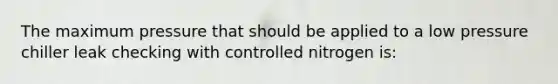 The maximum pressure that should be applied to a low pressure chiller leak checking with controlled nitrogen is: