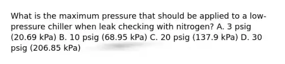 What is the maximum pressure that should be applied to a low-pressure chiller when leak checking with nitrogen? A. 3 psig (20.69 kPa) B. 10 psig (68.95 kPa) C. 20 psig (137.9 kPa) D. 30 psig (206.85 kPa)