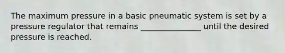 The maximum pressure in a basic pneumatic system is set by a pressure regulator that remains _______________ until the desired pressure is reached.