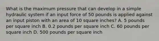 What is the maximum pressure that can develop in a simple hydraulic system if an input force of 50 pounds is applied against an input piston with an area of 10 square inches? A. 5 pounds per square inch B. 0.2 pounds per square inch C. 60 pounds per square inch D. 500 pounds per square inch