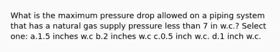 What is the maximum pressure drop allowed on a piping system that has a natural gas supply pressure less than 7 in w.c.? Select one: a.1.5 inches w.c b.2 inches w.c c.0.5 inch w.c. d.1 inch w.c.