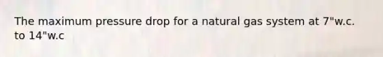 The maximum pressure drop for a natural gas system at 7"w.c. to 14"w.c