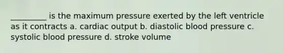 _________ is the maximum pressure exerted by the left ventricle as it contracts a. cardiac output b. diastolic blood pressure c. systolic blood pressure d. stroke volume