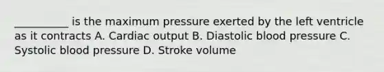 __________ is the maximum pressure exerted by the left ventricle as it contracts A. Cardiac output B. Diastolic blood pressure C. Systolic blood pressure D. Stroke volume