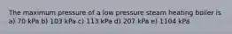 The maximum pressure of a low pressure steam heating boiler is a) 70 kPa b) 103 kPa c) 113 kPa d) 207 kPa e) 1104 kPa