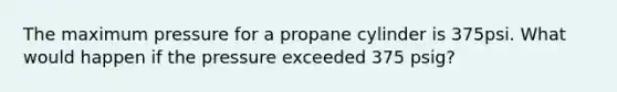 The maximum pressure for a propane cylinder is 375psi. What would happen if the pressure exceeded 375 psig?