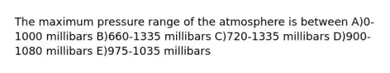 The maximum pressure range of the atmosphere is between A)0-1000 millibars B)660-1335 millibars C)720-1335 millibars D)900-1080 millibars E)975-1035 millibars