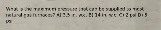 What is the maximum pressure that can be supplied to most natural gas furnaces? A) 3.5 in. w.c. B) 14 in. w.c. C) 2 psi D) 5 psi