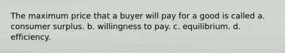 The maximum price that a buyer will pay for a good is called a. consumer surplus. b. willingness to pay. c. equilibrium. d. efficiency.