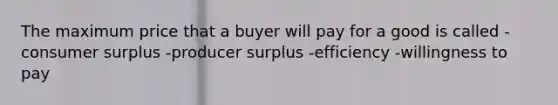 The maximum price that a buyer will pay for a good is called -consumer surplus -producer surplus -efficiency -willingness to pay