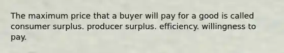 The maximum price that a buyer will pay for a good is called consumer surplus. producer surplus. efficiency. willingness to pay.