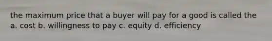 the maximum price that a buyer will pay for a good is called the a. cost b. willingness to pay c. equity d. efficiency