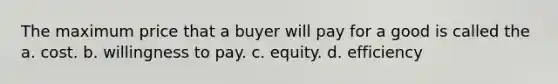 The maximum price that a buyer will pay for a good is called the a. cost. b. willingness to pay. c. equity. d. efficiency