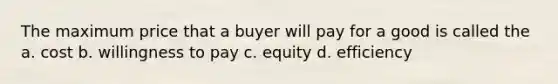 The maximum price that a buyer will pay for a good is called the a. cost b. willingness to pay c. equity d. efficiency