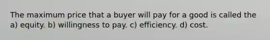 The maximum price that a buyer will pay for a good is called the a) equity. b) willingness to pay. c) efficiency. d) cost.