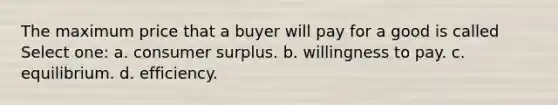 The maximum price that a buyer will pay for a good is called Select one: a. consumer surplus. b. willingness to pay. c. equilibrium. d. efficiency.