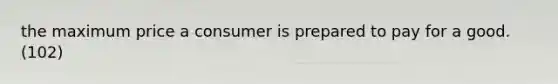 the maximum price a consumer is prepared to pay for a good. (102)