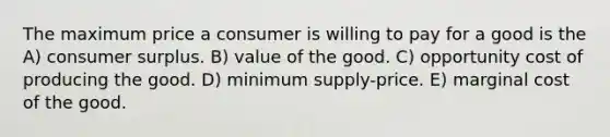 The maximum price a consumer is willing to pay for a good is the A) consumer surplus. B) value of the good. C) opportunity cost of producing the good. D) minimum supply-price. E) marginal cost of the good.