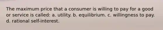 The maximum price that a consumer is willing to pay for a good or service is called: a. utility. b. equilibrium. c. willingness to pay. d. rational self-interest.