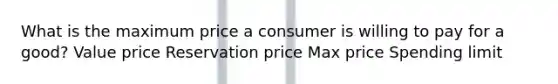 What is the maximum price a consumer is willing to pay for a good? Value price Reservation price Max price Spending limit