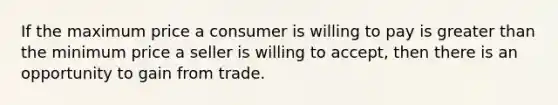 If the maximum price a consumer is willing to pay is <a href='https://www.questionai.com/knowledge/ktgHnBD4o3-greater-than' class='anchor-knowledge'>greater than</a> the minimum price a seller is willing to accept, then there is an opportunity to gain from trade.