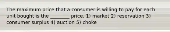 The maximum price that a consumer is willing to pay for each unit bought is the ________ price. 1) market 2) reservation 3) consumer surplus 4) auction 5) choke