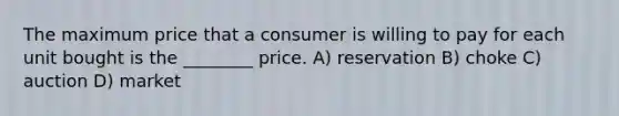 The maximum price that a consumer is willing to pay for each unit bought is the ________ price. A) reservation B) choke C) auction D) market