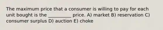 The maximum price that a consumer is willing to pay for each unit bought is the __________ price. A) market B) reservation C) consumer surplus D) auction E) choke