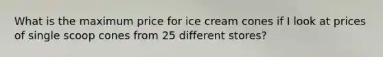 What is the maximum price for ice cream cones if I look at prices of single scoop cones from 25 different stores?